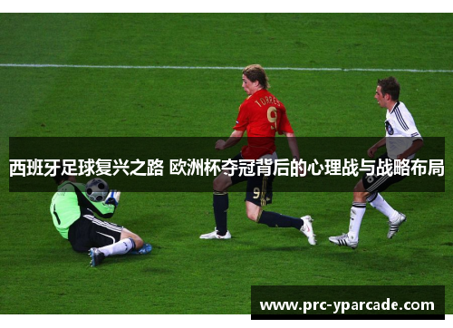 西班牙足球复兴之路 欧洲杯夺冠背后的心理战与战略布局 西班牙足球复兴之路 欧洲杯夺冠背后的心理战与战略布局